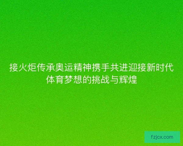 接火炬传承奥运精神携手共进迎接新时代体育梦想的挑战与辉煌