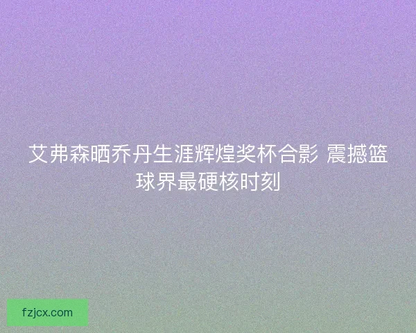 艾弗森晒乔丹生涯辉煌奖杯合影 震撼篮球界最硬核时刻
