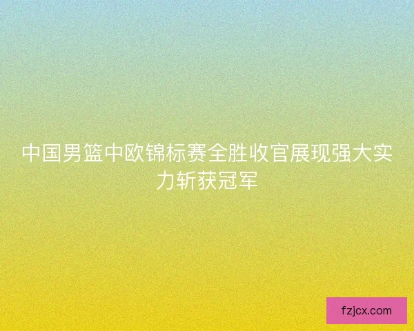 中国男篮中欧锦标赛全胜收官展现强大实力斩获冠军