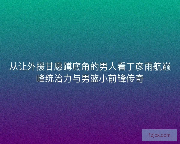 从让外援甘愿蹲底角的男人看丁彦雨航巅峰统治力与男篮小前锋传奇