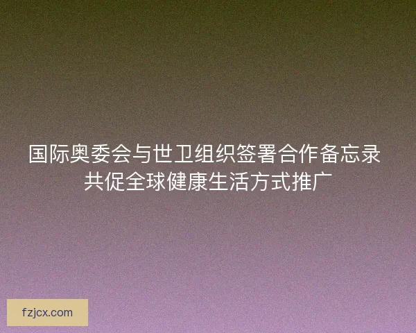 国际奥委会与世卫组织签署合作备忘录 共促全球健康生活方式推广