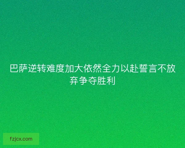 巴萨逆转难度加大依然全力以赴誓言不放弃争夺胜利