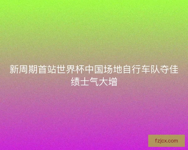 新周期首站世界杯中国场地自行车队夺佳绩士气大增