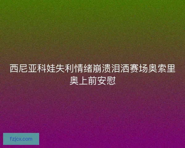 西尼亚科娃失利情绪崩溃泪洒赛场奥索里奥上前安慰