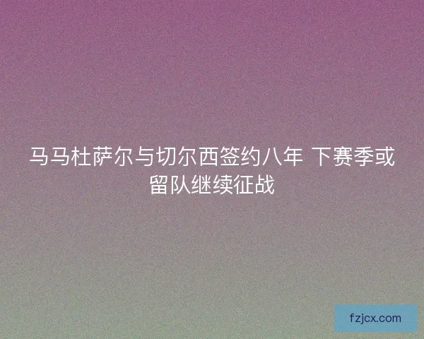 马马杜萨尔与切尔西签约八年 下赛季或留队继续征战