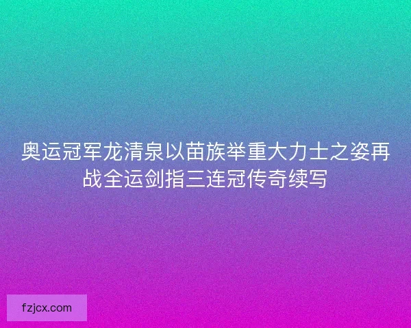 奥运冠军龙清泉以苗族举重大力士之姿再战全运剑指三连冠传奇续写