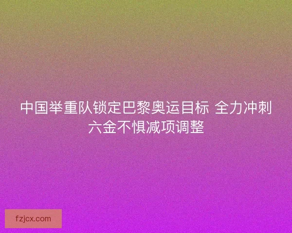 中国举重队锁定巴黎奥运目标 全力冲刺六金不惧减项调整