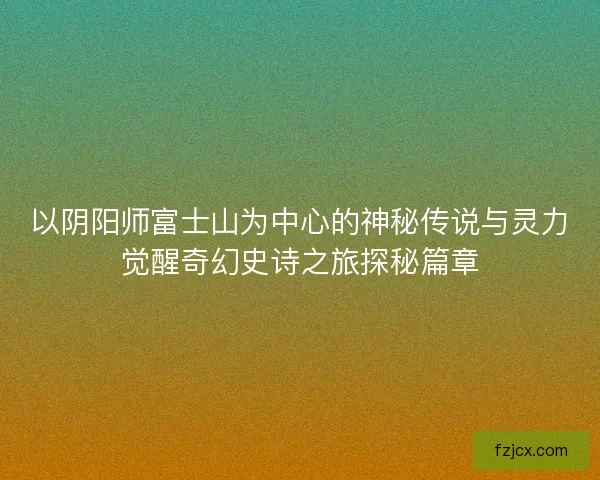 以阴阳师富士山为中心的神秘传说与灵力觉醒奇幻史诗之旅探秘篇章